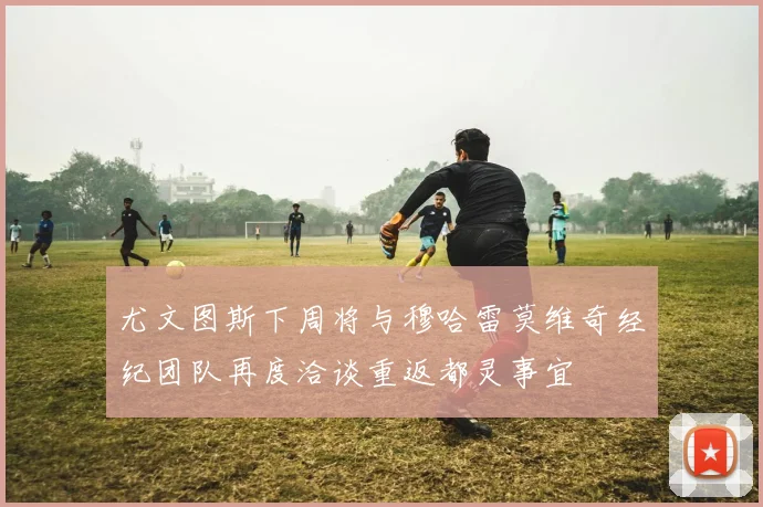 尤文图斯下周将与穆哈雷莫维奇经纪团队再度洽谈重返都灵事宜