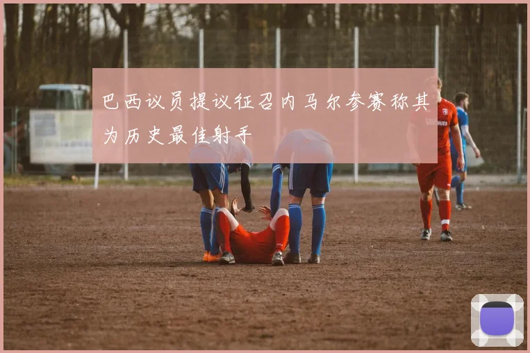 巴西议员提议征召内马尔参赛称其为历史最佳射手