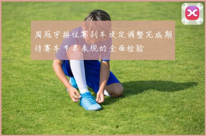 周冠宇排位赛刹车设定调整完成期待赛车节奏表现的全面检验