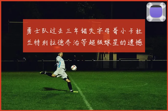 勇士队过去三年错失字母哥小卡杜兰特利拉德乔治等超级球星的遗憾回顾