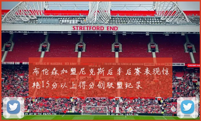 布伦森加盟尼克斯后季后赛表现惊艳15分以上得分创联盟纪录