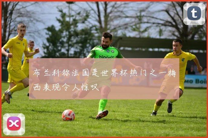 布兰科称法国是世界杯热门之一梅西表现令人惊叹