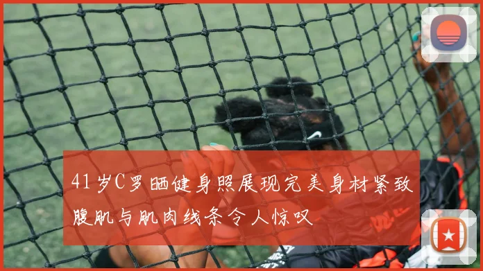 41岁C罗晒健身照展现完美身材紧致腹肌与肌肉线条令人惊叹