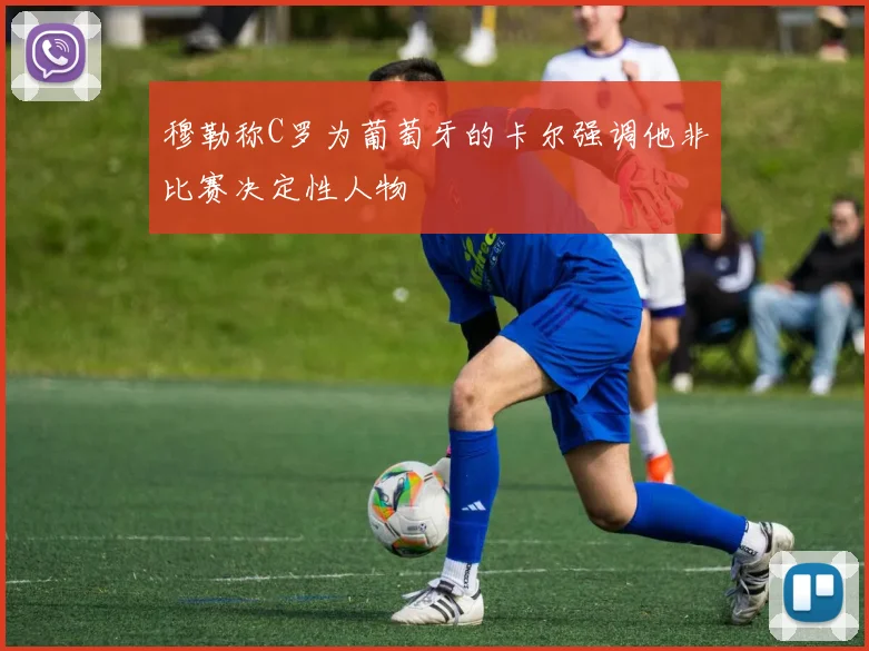 穆勒称C罗为葡萄牙的卡尔强调他非比赛决定性人物