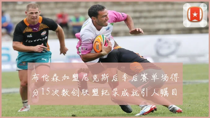 布伦森加盟尼克斯后季后赛单场得分15次数创联盟纪录成就引人瞩目