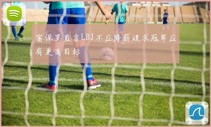 富保罗直言LBJ不应降薪追求冠军应有更高目标