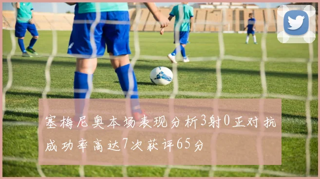 塞梅尼奥本场表现分析3射0正对抗成功率高达7次获评65分