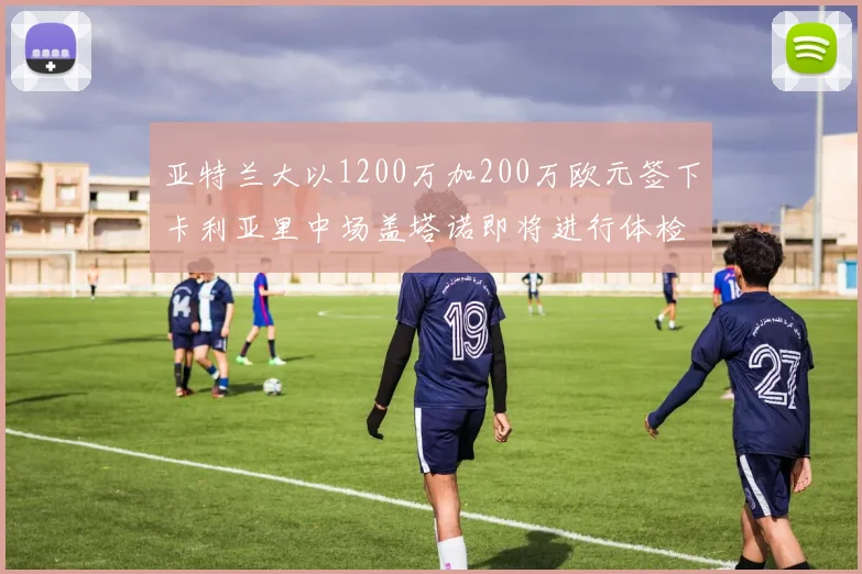 亚特兰大以1200万加200万欧元签下卡利亚里中场盖塔诺即将进行体检