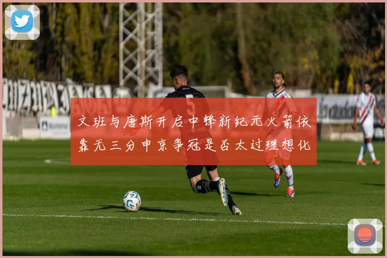 文班与唐斯开启中锋新纪元火箭依靠无三分申京争冠是否太过理想化